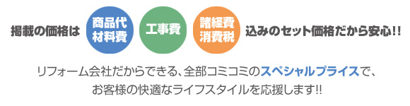 reform plan掲載の価格は《商品代・材料費》《工事費》《諸経費・消費税》込みのセット価格だから安心!!リフォーム会社だからできる、全部コミコミのスペシャルプライスで、お客様の快適なライフスタイルを応援します!!